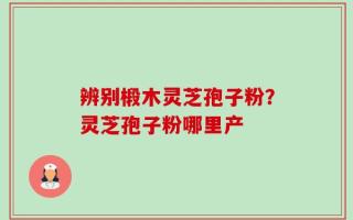 辨别椴木灵芝孢子粉？灵芝孢子粉哪里产