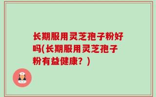 长期服用灵芝孢子粉好吗(长期服用灵芝孢子粉有益健康？)
