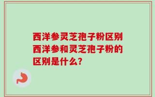 西洋参灵芝孢子粉区别西洋参和灵芝孢子粉的区别是什么？