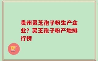 贵州灵芝孢子粉生产企业？灵芝孢子粉产地排行榜