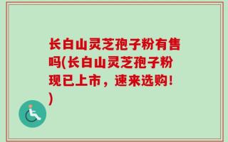 长白山灵芝孢子粉有售吗(长白山灵芝孢子粉现已上市，速来选购！)