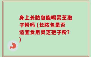 身上长脓包能喝灵芝孢子粉吗 (长脓包是否适宜食用灵芝孢子粉？)