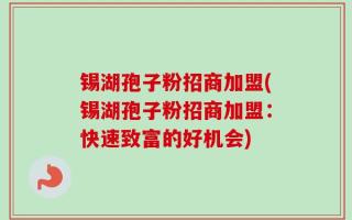 锡湖孢子粉招商加盟(锡湖孢子粉招商加盟：快速致富的好机会)