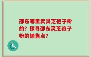 邵东哪里卖灵芝孢子粉的？探寻邵东灵芝孢子粉的销售点？