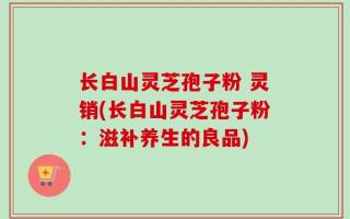 长白山灵芝孢子粉 灵销(长白山灵芝孢子粉：滋补养生的良品)
