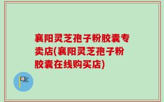 襄阳灵芝孢子粉胶囊专卖店(襄阳灵芝孢子粉胶囊在线购买店)