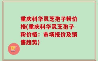 重庆科华灵芝孢子粉价格(重庆科华灵芝孢子粉价格：市场报价及销售趋势)