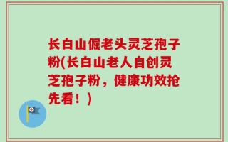 长白山倔老头灵芝孢子粉(长白山老人自创灵芝孢子粉，健康功效抢先看！)