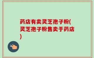 药店有卖灵芝孢子粉(灵芝孢子粉售卖于药店)