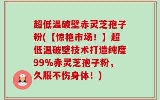 超低温破壁赤灵芝孢子粉(【惊艳市场！】超低温破壁技术打造纯度99%赤灵芝孢子粉，久服不伤身体！)