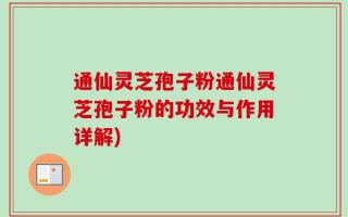通仙灵芝孢子粉通仙灵芝孢子粉的功效与作用详解)