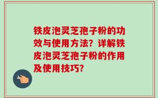 铁皮泡灵芝孢子粉的功效与使用方法？详解铁皮泡灵芝孢子粉的作用及使用技巧？