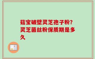 菇宝破壁灵芝孢子粉？灵芝菌丝粉保质期是多久