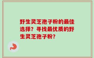 野生灵芝孢子粉的最佳选择？寻找最优质的野生灵芝孢子粉？