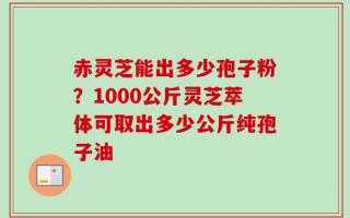 赤灵芝能出多少孢子粉？1000公斤灵芝萃体可取出多少公斤纯孢子油