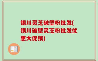 银川灵芝破壁粉批发(银川破壁灵芝粉批发优惠大促销)