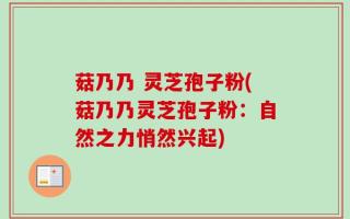 菇乃乃 灵芝孢子粉(菇乃乃灵芝孢子粉：自然之力悄然兴起)