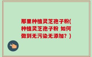 那里种植灵芝孢子粉(种植灵芝孢子粉 如何做到无污染无添加？)