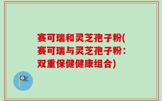 赛可瑞和灵芝孢子粉(赛可瑞与灵芝孢子粉：双重保健健康组合)