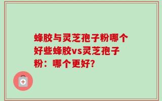 蜂胶与灵芝孢子粉哪个好些蜂胶vs灵芝孢子粉：哪个更好？