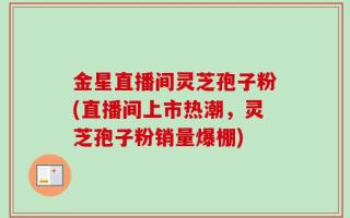 金星直播间灵芝孢子粉(直播间上市热潮，灵芝孢子粉销量爆棚)