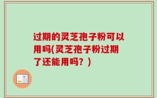 过期的灵芝孢子粉可以用吗(灵芝孢子粉过期了还能用吗？)
