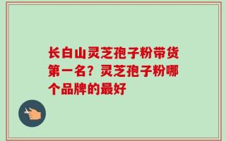 长白山灵芝孢子粉带货第一名？灵芝孢子粉哪个品牌的最好