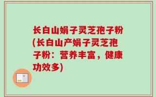 长白山娟子灵芝孢子粉(长白山产娟子灵芝孢子粉：营养丰富，健康功效多)
