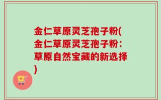 金仁草原灵芝孢子粉(金仁草原灵芝孢子粉：草原自然宝藏的新选择)