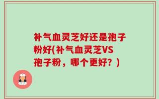 补气血灵芝好还是孢子粉好(补气血灵芝VS孢子粉，哪个更好？)