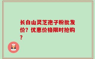 长白山灵芝孢子粉批发价？优惠价格限时抢购？