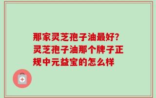 那家灵芝孢子油最好？灵芝孢子油那个牌子正规中元益宝的怎么样