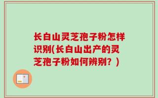 长白山灵芝孢子粉怎样识别(长白山出产的灵芝孢子粉如何辨别？)