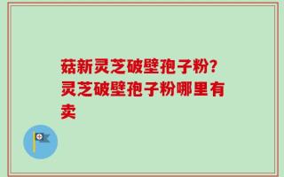 菇新灵芝破壁孢子粉？灵芝破壁孢子粉哪里有卖