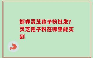 邯郸灵芝孢子粉批发？灵芝孢子粉在哪里能买到