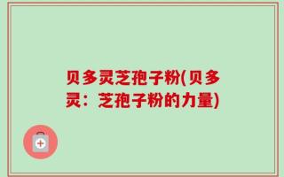 贝多灵芝孢子粉(贝多灵：芝孢子粉的力量)