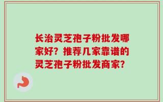 长治灵芝孢子粉批发哪家好？推荐几家靠谱的灵芝孢子粉批发商家？