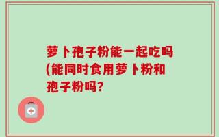 萝卜孢子粉能一起吃吗(能同时食用萝卜粉和孢子粉吗？