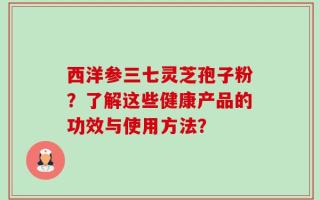 西洋参三七灵芝孢子粉？了解这些健康产品的功效与使用方法？