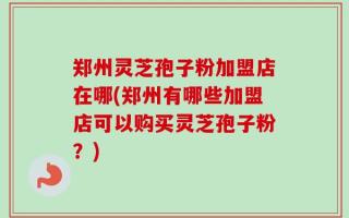 郑州灵芝孢子粉加盟店在哪(郑州有哪些加盟店可以购买灵芝孢子粉？)
