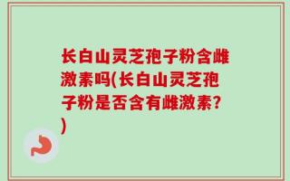长白山灵芝孢子粉含雌激素吗(长白山灵芝孢子粉是否含有雌激素？)