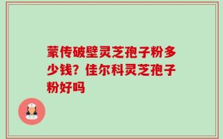 蒙传破壁灵芝孢子粉多少钱？佳尔科灵芝孢子粉好吗