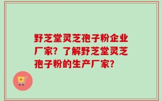 野芝堂灵芝孢子粉企业厂家？了解野芝堂灵芝孢子粉的生产厂家？