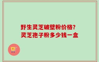 野生灵芝破壁粉价格？灵芝孢子粉多少钱一盒