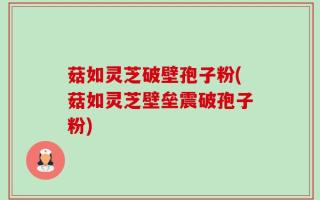 菇如灵芝破壁孢子粉(菇如灵芝壁垒震破孢子粉)