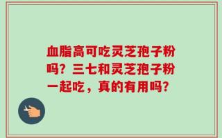 血脂高可吃灵芝孢子粉吗？三七和灵芝孢子粉一起吃，真的有用吗？