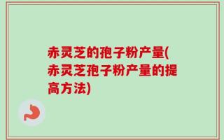 赤灵芝的孢子粉产量(赤灵芝孢子粉产量的提高方法)