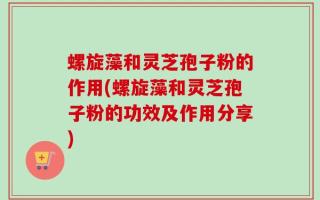 螺旋藻和灵芝孢子粉的作用(螺旋藻和灵芝孢子粉的功效及作用分享)