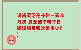 请问灵芝孢子粉一天吃几次 灵芝孢子粉每日建议服用频次是多少？)