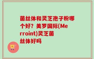 菌丝体和灵芝孢子粉哪个好？美罗国际(Merroint)灵芝菌丝体好吗